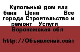 Купольный дом или баня  › Цена ­ 68 000 - Все города Строительство и ремонт » Услуги   . Воронежская обл.